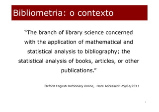 Bibliometria: o contexto
5
“The branch of library science concerned
with the application of mathematical and
statistical analysis to bibliography; the
statistical analysis of books, articles, or other
publications.”
Oxford English Dictionary online, Date Accessed: 25/02/2013
 