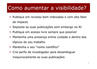 Como aumentar a visibilidade?
50
 Publique em revistas bem indexadas e com alto fator
de impacto
 Deposite as suas publicações sem embargo no RI
 Publique em acesso livre sempre que possível
 Mantenha uma presença online cuidada e dentro dos
tópicos do seu trabalho
 Mantenha o seu “nome científico”
 Crie perfis de investigador para desambiguar
inequivocamente as suas publicações
 