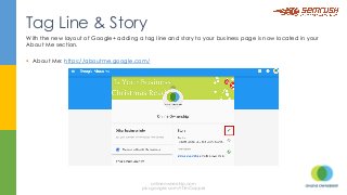 With the new layout of Google+ adding a tag line and story to your business page is now located in your
About Me section.
§  About Me: https://aboutme.google.com/
Tag Line & Story
onlineownership.com
plus.google.com/+TimCapper
 