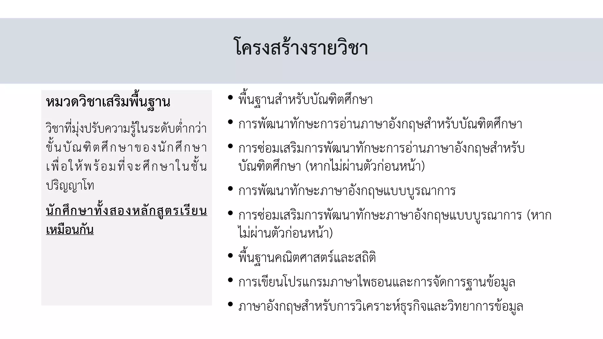 โครงสร้างรายวิชา
หมวดวิชาเสริมพื้นฐาน
วิชาที่มุ่งปรับความรู้ในระดับต่่ากว่า
ขั้นบัณฑิตศึกษาของนักศึกษา
เพื่อให้พร้อมที่จะศึกษาในชั้น
ปริญญาโท
นักศึกษาทั้งสองหลักสูตรเรียน
เหมือนกัน
• พื้นฐานส่าหรับบัณฑิตศึกษา
• การพัฒนาทักษะการอ่านภาษาอังกฤษส่าหรับบัณฑิตศึกษา
• การซ่อมเสริมการพัฒนาทักษะการอ่านภาษาอังกฤษส่าหรับ
บัณฑิตศึกษา (หากไม่ผ่านตัวก่อนหน้า)
• การพัฒนาทักษะภาษาอังกฤษแบบบูรณาการ
• การซ่อมเสริมการพัฒนาทักษะภาษาอังกฤษแบบบูรณาการ (หาก
ไม่ผ่านตัวก่อนหน้า)
• พื้นฐานคณิตศาสตร์และสถิติ
• การเขียนโปรแกรมภาษาไพธอนและการจัดการฐานข้อมูล
• ภาษาอังกฤษส่าหรับการวิเคราะห์ธุรกิจและวิทยาการข้อมูล
 