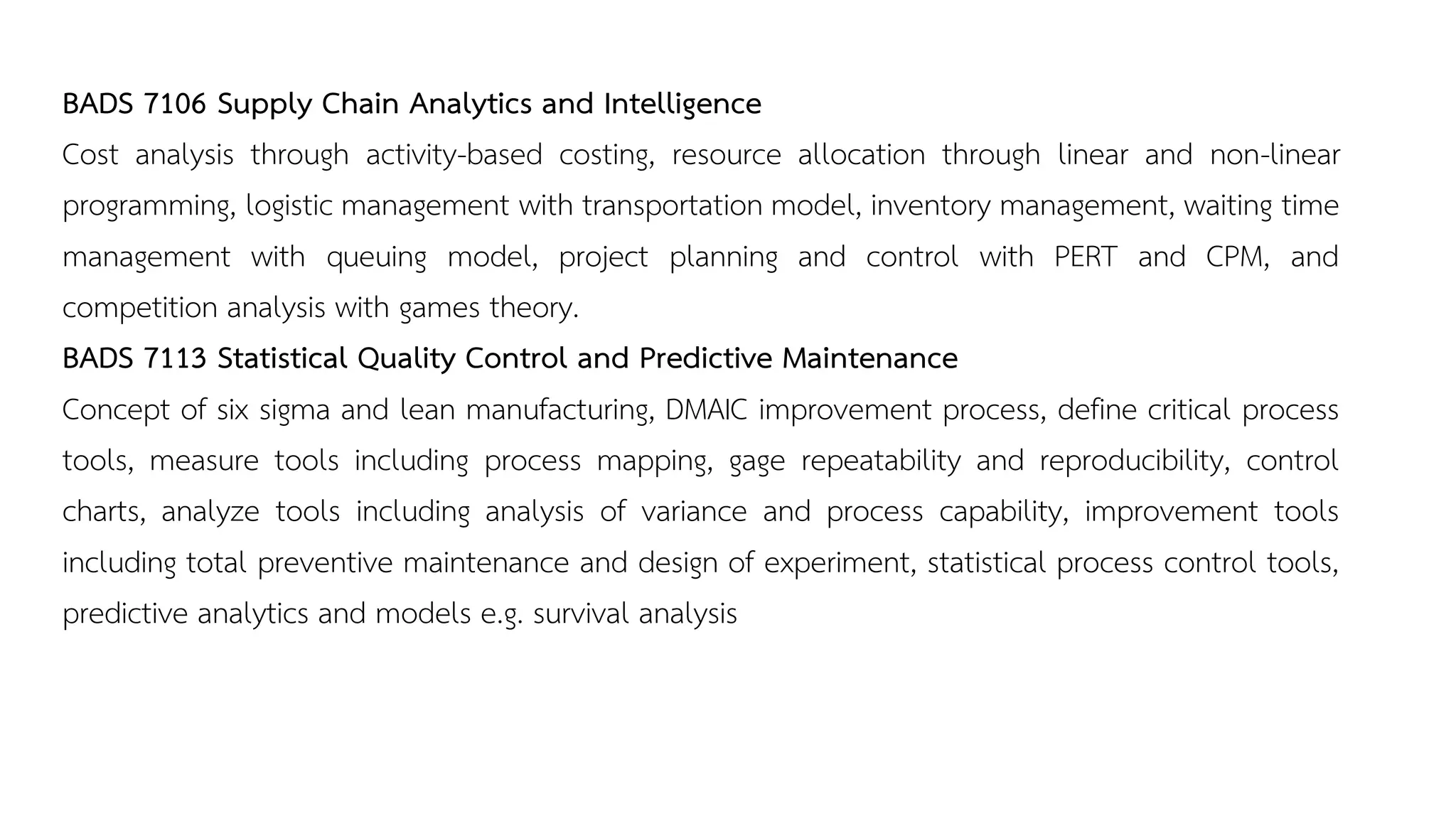 BADS 7106 Supply Chain Analytics and Intelligence
Cost analysis through activity-based costing, resource allocation through linear and non-linear
programming, logistic management with transportation model, inventory management, waiting time
management with queuing model, project planning and control with PERT and CPM, and
competition analysis with games theory.
BADS 7113 Statistical Quality Control and Predictive Maintenance
Concept of six sigma and lean manufacturing, DMAIC improvement process, define critical process
tools, measure tools including process mapping, gage repeatability and reproducibility, control
charts, analyze tools including analysis of variance and process capability, improvement tools
including total preventive maintenance and design of experiment, statistical process control tools,
predictive analytics and models e.g. survival analysis
 
