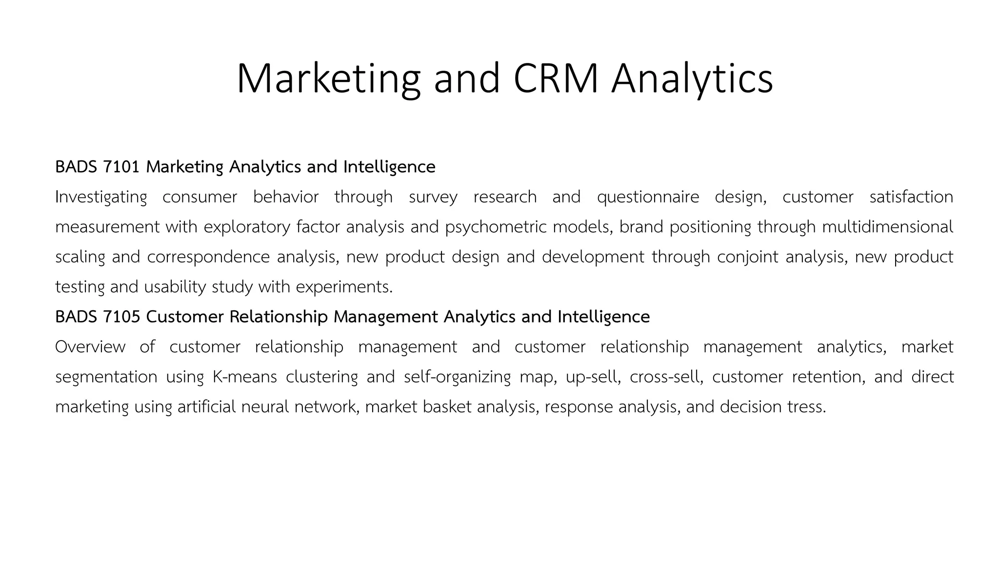 Marketing and CRM Analytics
BADS 7101 Marketing Analytics and Intelligence
Investigating consumer behavior through survey research and questionnaire design, customer satisfaction
measurement with exploratory factor analysis and psychometric models, brand positioning through multidimensional
scaling and correspondence analysis, new product design and development through conjoint analysis, new product
testing and usability study with experiments.
BADS 7105 Customer Relationship Management Analytics and Intelligence
Overview of customer relationship management and customer relationship management analytics, market
segmentation using K-means clustering and self-organizing map, up-sell, cross-sell, customer retention, and direct
marketing using artificial neural network, market basket analysis, response analysis, and decision tress.
 