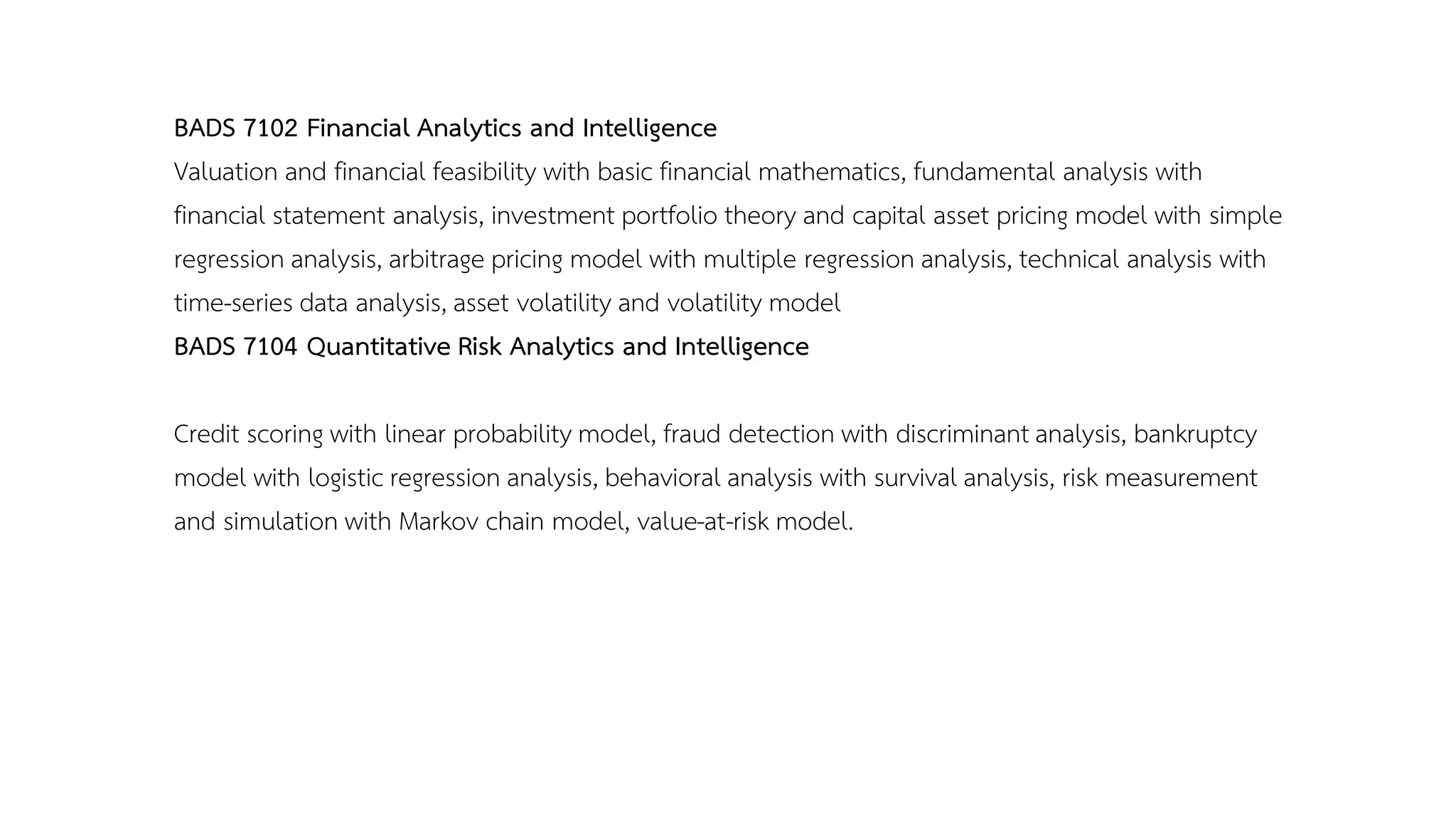BADS 7102 Financial Analytics and Intelligence
Valuation and financial feasibility with basic financial mathematics, fundamental analysis with
financial statement analysis, investment portfolio theory and capital asset pricing model with simple
regression analysis, arbitrage pricing model with multiple regression analysis, technical analysis with
time-series data analysis, asset volatility and volatility model
BADS 7104 Quantitative Risk Analytics and Intelligence
Credit scoring with linear probability model, fraud detection with discriminant analysis, bankruptcy
model with logistic regression analysis, behavioral analysis with survival analysis, risk measurement
and simulation with Markov chain model, value-at-risk model.
 