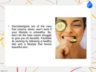 • Dermatologists are of the view
that creams, alone, won’t work if
your lifestyle is unhealthy. So,
don’t let the best cream struggle
to give you its benefits. Facilitate
its working by following a healthy
diet and a lifestyle that favors
beautiful skin.
 