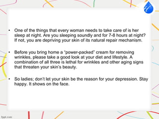 • One of the things that every woman needs to take care of is her
sleep at night. Are you sleeping soundly and for 7-8 hours at night?
If not, you are depriving your skin of its natural repair mechanism.
• Before you bring home a “power-packed” cream for removing
wrinkles, please take a good look at your diet and lifestyle. A
combination of all three is lethal for wrinkles and other aging signs
that threaten your skin’s beauty.
• So ladies; don’t let your skin be the reason for your depression. Stay
happy. It shows on the face.
 