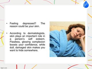 • Feeling depressed? The
reason could be your skin.
• According to dermatologists,
skin plays an important role in
a person’s self esteem.
Flawless, glowing complexion
boosts your confidence, while
dull, damaged skin makes you
want to hide somewhere.
 