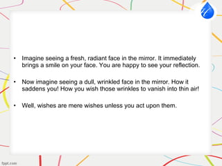 • Imagine seeing a fresh, radiant face in the mirror. It immediately
brings a smile on your face. You are happy to see your reflection.
• Now imagine seeing a dull, wrinkled face in the mirror. How it
saddens you! How you wish those wrinkles to vanish into thin air!
• Well, wishes are mere wishes unless you act upon them.
 