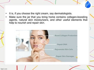 • It is, if you choose the right cream, say dermatologists.
• Make sure the jar that you bring home contains collagen-boosting
agents, natural skin moisturizers, and other useful elements that
help to nourish and repair skin.
 