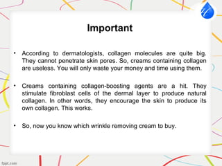 Important
• According to dermatologists, collagen molecules are quite big.
They cannot penetrate skin pores. So, creams containing collagen
are useless. You will only waste your money and time using them.
• Creams containing collagen-boosting agents are a hit. They
stimulate fibroblast cells of the dermal layer to produce natural
collagen. In other words, they encourage the skin to produce its
own collagen. This works.
• So, now you know which wrinkle removing cream to buy.
 