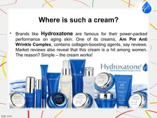 Where is such a cream?
• Brands like Hydroxatone are famous for their power-packed
performance on aging skin. One of its creams, Am Pm Anti
Wrinkle Complex, contains collagen-boosting agents, say reviews.
Market reviews also reveal that this cream is a hit among women.
The reason? Simple – the cream works!
 