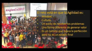 El reto está en que la Agilidad es:
• Mindset
• Cultura
• Un estilo de resolver los problemas
• Una forma diferente de generar valor
• Es un camino que busca la perfección
pero no es un estado final
 