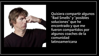 Quisiera compartir algunos
“Bad Smells” y “posibles
soluciones” que he
encontrado y que me
fueron compartidos por
algunos coaches de la
comunidad
latinoamericana
 