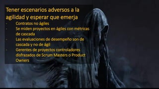 Tener escenarios adversos a la
agilidad y esperar que emerja
- Contratos no ágiles
- Se miden proyectos en ágiles con métricas
de cascada
- Las evaluaciones de desempeño son de
cascada y no de ágil
- Gerentes de proyectos controladores
disfrazados de Scrum Masters o Product
Owners
 