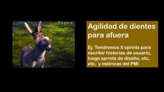 Agilidad de dientes
para afuera
Ej: Tendremos 5 sprints para
escribir historias de usuario,
luego sprints de diseño, etc,
etc, y métricas del PMI
 