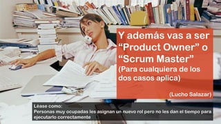 Y además vas a ser
“Product Owner” o
“Scrum Master”
(Para cualquiera de los
dos casos aplica)
(Lucho Salazar)
Léase como:
Personas muy ocupadas les asignan un nuevo rol pero no les dan el tiempo para
ejecutarlo correctamente
 