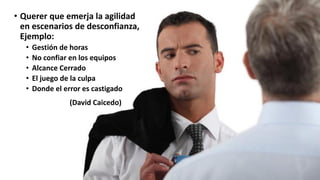 • Querer que emerja la agilidad
en escenarios de desconfianza,
Ejemplo:
• Gestión de horas
• No confiar en los equipos
• Alcance Cerrado
• El juego de la culpa
• Donde el error es castigado
(David Caicedo)
 