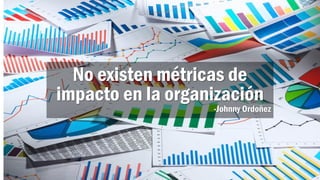 No existen métricas de
impacto en la organización
-Johnny Ordoñez
 
