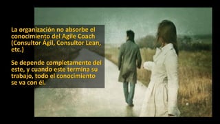 La organización no absorbe el
conocimiento del Agile Coach
(Consultor Ágil, Consultor Lean,
etc.)
Se depende completamente del
este, y cuando este termina su
trabajo, todo el conocimiento
se va con él.
 