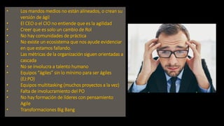 • Los mandos medios no están alineados, o crean su
versión de ágil
• El CEO o el CIO no entiende que es la agilidad
• Creer que es solo un cambio de Rol
• No hay comunidades de práctica
• No existe un ecosistema que nos ayude evidenciar
en que estamos fallando.
• Las métricas de la organización siguen orientadas a
cascada
• No se involucra a talento humano
• Equipos “ágiles” sin lo mínimo para ser ágiles
(EJ:PO)
• Equipos multitasking (muchos proyectos a la vez)
• Falta de involucramiento del PO
• No hay formación de líderes con pensamiento
Agile
• Transformaciones Big Bang
 