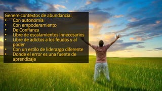Genere contextos de abundancia:
• Con autonomía
• Con empoderamiento
• De Confianza
• Libre de escalamientos innecesarios
• Libre de adictos a los feudos y al
poder
• Con un estilo de liderazgo diferente
• Donde el error es una fuente de
aprendizaje
 