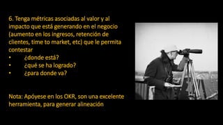 6. Tenga métricas asociadas al valor y al
impacto que está generando en el negocio
(aumento en los ingresos, retención de
clientes, time to market, etc) que le permita
contestar
• ¿donde está?
• ¿qué se ha logrado?
• ¿para donde va?
Nota: Apóyese en los OKR, son una excelente
herramienta, para generar alineación
 