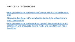Fuentes y referencias
• https://es.slideshare.net/luchoslide/apuntes-sobre-transformaciones-
giles
• https://es.slideshare.net/JohnnyDark/la-ilusin-de-la-agilidad-scrum-
day-colombia-2019
• https://es.slideshare.net/jorgeabad1/quires-saber-que-tan-gil-es-tu-
organizacin-una-propuesta-de-cmo-medir-una-transformacin-hacia-
la-agilidad
 