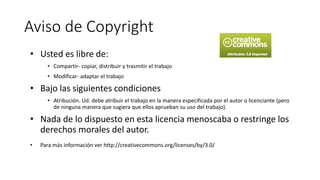 Aviso de Copyright
• Usted es libre de:
• Compartir- copiar, distribuir y trasmitir el trabajo
• Modificar- adaptar el trabajo
• Bajo las siguientes condiciones
• Atribución. Ud. debe atribuir el trabajo en la manera especificada por el autor o licenciante (pero
de ninguna manera que sugiera que ellos aprueban su uso del trabajo).
• Nada de lo dispuesto en esta licencia menoscaba o restringe los
derechos morales del autor.
• Para más información ver http://creativecommons.org/licenses/by/3.0/
 