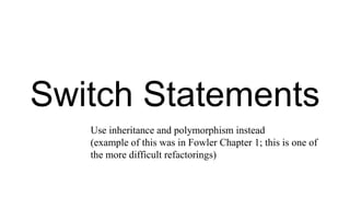 Switch Statements
Use inheritance and polymorphism instead
(example of this was in Fowler Chapter 1; this is one of
the more difficult refactorings)