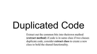 Duplicated Code
Extract out the common bits into theirown method
(extract method) if code is in same class if two classes
duplicate code, consider extract class to create a new
class to hold the shared functionality.