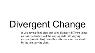 Divergent Change
If you have a fixed class that does distinctly different things
consider separating out the varying code into varying
classes (extract class) that either subclassor are contained
by the non-varying class.