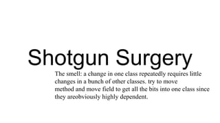 Shotgun Surgery
The smell: a change in one class repeatedly requires little
changes in a bunch of other classes. try to move
method and move field to get all the bits into one class since
they areobviously highly dependent.