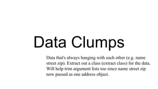 Data Clumps
Data that's always hanging with each other (e.g. name
street zip). Extract out a class (extract class) for the data.
Will help trim argument lists too since name street zip
now passed as one address object.