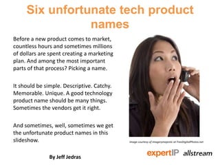 Six unfortunate tech product
                names
Before a new product comes to market,
countless hours and sometimes millions
of dollars are spent creating a marketing
plan. And among the most important
parts of that process? Picking a name.

It should be simple. Descriptive. Catchy.
Memorable. Unique. A good technology
product name should be many things.
Sometimes the vendors get it right.

And sometimes, well, sometimes we get
the unfortunate product names in this
slideshow.                                  Image courtesy of imagerymajestic at FreeDigitalPhotos.net




              By Jeff Jedras
 