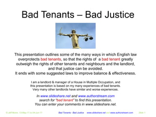 Bad Tenants – Bad Justice In  www.slideshare.net  and  www.authorstream.com search for “ bad tenant ” to find this presentation. You can enter your comments in www.slideshare.net. I am a landlord & manager of a House in Multiple Occupation, and this presentation is based on my many experiences of bad tenants. Very many other landlords have similar and worse experiences. This presentation outlines some of the many ways in which English law overprotects  bad tenants , so that the rights of  a  bad tenant  greatly outweigh the rights of other tenants and neighbours and the landlord, and that justice can be avoided. It ends with some suggested laws to improve balance & effectiveness. Bad Tenants - Bad Justice  www.slideshare.net  and  www.authorstream.com Slide  © Jeff Moine  13-May-11 to 04-Jun-11 