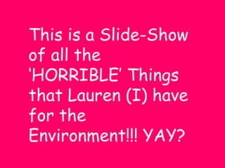 This is a Slide-Show of all the ‘HORRIBLE’ Things that Lauren (I) have for the Environment!!! YAY? 