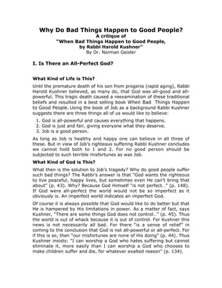 Why Do Bad Things Happen to Good People?
                        A critique of
          “When Bad Things Happen to Good People,
                 by Rabbi Harold Kushner”
                    By Dr. Norman Geisler

I. Is There an All-Perfect God?


What Kind of Life is This?
Until the premature death of his son from progeria (rapid aging), Rabbi
Harold Kushner believed, as many do, that God was all-good and all-
powerful. This tragic death caused a reexamination of these traditional
beliefs and resulted in a best selling book When Bad Things Happen
to Good People. Using the book of Job as a background Rabbi Kushner
suggests there are three things all of us would like to believe:
 1. God is all-powerful and causes everything that happens.
 2. God is just and fair, giving everyone what they deserve.
 3. Job is a good person.
As long as Job is healthy and happy one can believe in all three of
these. But in view of Job’s righteous suffering Rabbi Kushner concludes
we cannot hold both to 1 and 2. For no good person should be
subjected to such terrible misfortunes as was Job.
What Kind of God is This?
What then is the solution to Job’s tragedy? Why do good people suffer
such bad things? The Rabbi’s answer is that “God wants the righteous
to live peaceful, happy lives, but sometimes even He can’t bring that
about” (p. 43). Why? Because God Himself “is not perfect…” (p. 148).
If God were all-perfect the world would not be so imperfect as it
obviously is. An imperfect world indicates an imperfect God.
Of course it is always possible that God would like to do better but that
He is hampered by His limitations in power. As a matter of fact, says
Kushner, “There are some things God does not control…” (p. 45). Thus
the world is out of whack because it is out of control. For Kushner this
news is not necessarily all bad. For there “is a sense of relief” in
coming to the conclusion that God is not all-powerful or all-perfect. For
if this is so, then “our misfortunes are none of His doing” (p. 44). Thus
Kushner insists: “I can worship a God who hates suffering but cannot
eliminate it, more easily than I can worship a God who chooses to
make children suffer and die, for whatever exalted reason” (p. 134).
 