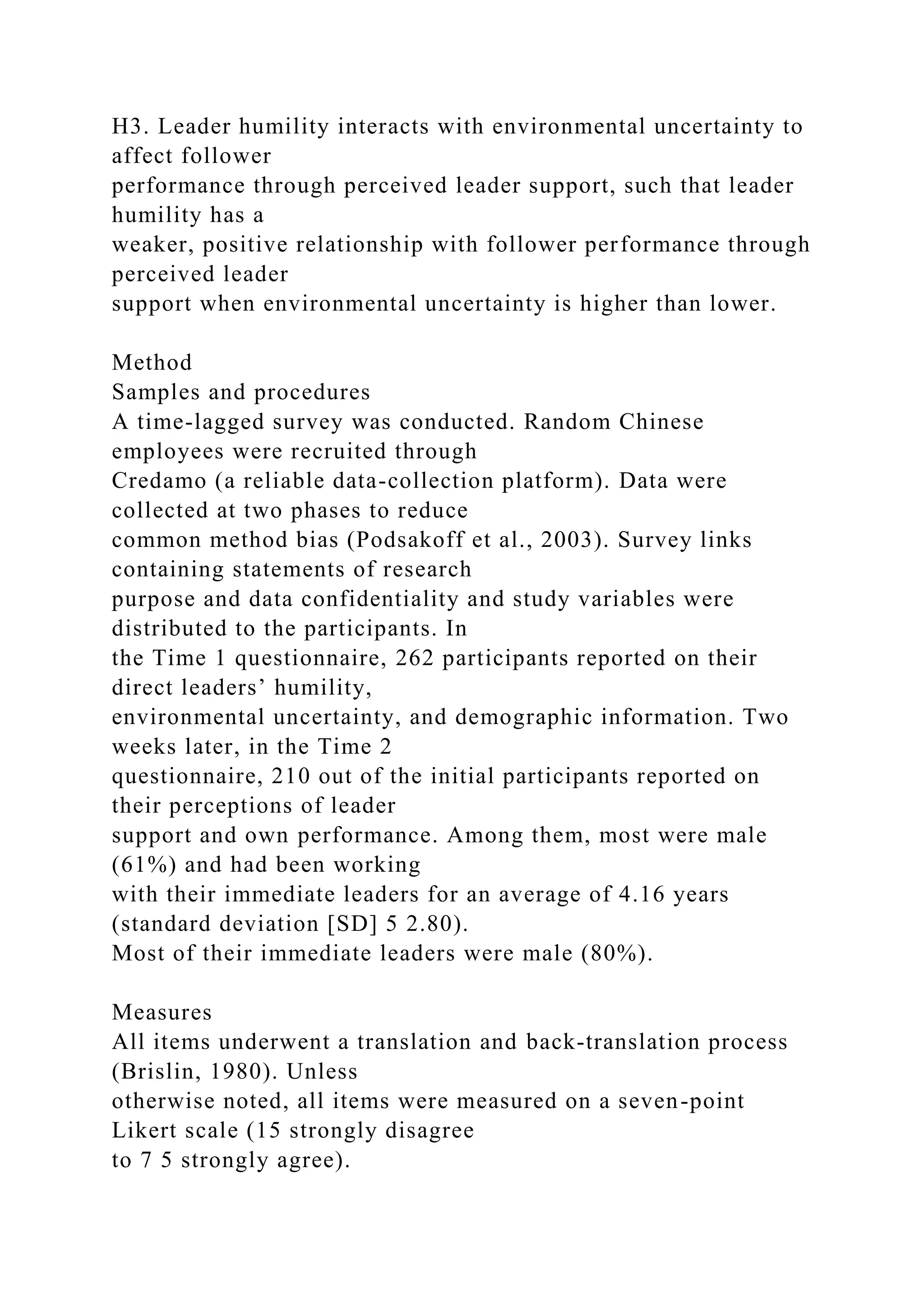 H3. Leader humility interacts with environmental uncertainty to
affect follower
performance through perceived leader support, such that leader
humility has a
weaker, positive relationship with follower performance through
perceived leader
support when environmental uncertainty is higher than lower.
Method
Samples and procedures
A time-lagged survey was conducted. Random Chinese
employees were recruited through
Credamo (a reliable data-collection platform). Data were
collected at two phases to reduce
common method bias (Podsakoff et al., 2003). Survey links
containing statements of research
purpose and data confidentiality and study variables were
distributed to the participants. In
the Time 1 questionnaire, 262 participants reported on their
direct leaders’ humility,
environmental uncertainty, and demographic information. Two
weeks later, in the Time 2
questionnaire, 210 out of the initial participants reported on
their perceptions of leader
support and own performance. Among them, most were male
(61%) and had been working
with their immediate leaders for an average of 4.16 years
(standard deviation [SD] 5 2.80).
Most of their immediate leaders were male (80%).
Measures
All items underwent a translation and back-translation process
(Brislin, 1980). Unless
otherwise noted, all items were measured on a seven-point
Likert scale (15 strongly disagree
to 7 5 strongly agree).
 