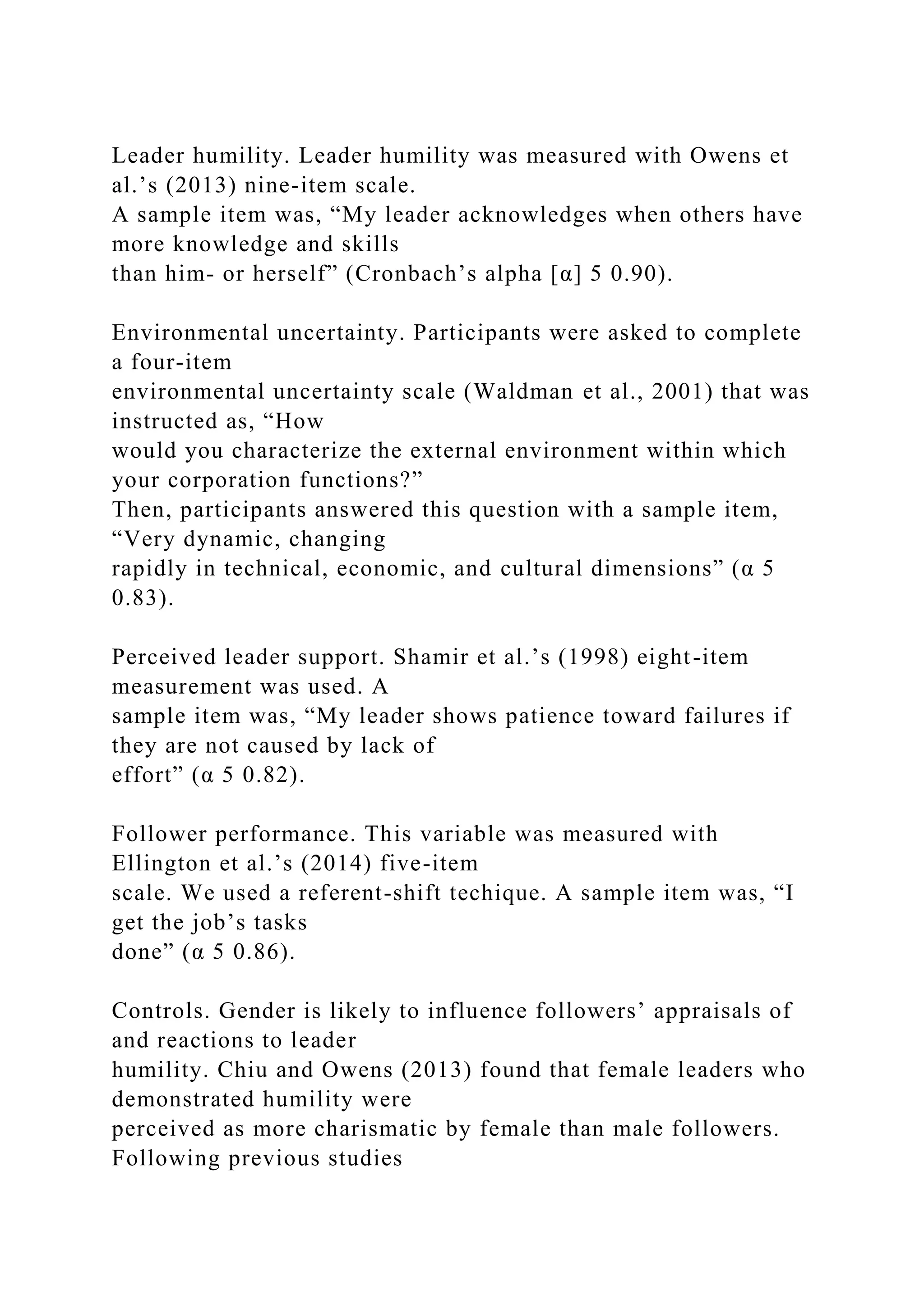 Leader humility. Leader humility was measured with Owens et
al.’s (2013) nine-item scale.
A sample item was, “My leader acknowledges when others have
more knowledge and skills
than him- or herself” (Cronbach’s alpha [α] 5 0.90).
Environmental uncertainty. Participants were asked to complete
a four-item
environmental uncertainty scale (Waldman et al., 2001) that was
instructed as, “How
would you characterize the external environment within which
your corporation functions?”
Then, participants answered this question with a sample item,
“Very dynamic, changing
rapidly in technical, economic, and cultural dimensions” (α 5
0.83).
Perceived leader support. Shamir et al.’s (1998) eight-item
measurement was used. A
sample item was, “My leader shows patience toward failures if
they are not caused by lack of
effort” (α 5 0.82).
Follower performance. This variable was measured with
Ellington et al.’s (2014) five-item
scale. We used a referent-shift techique. A sample item was, “I
get the job’s tasks
done” (α 5 0.86).
Controls. Gender is likely to influence followers’ appraisals of
and reactions to leader
humility. Chiu and Owens (2013) found that female leaders who
demonstrated humility were
perceived as more charismatic by female than male followers.
Following previous studies
 