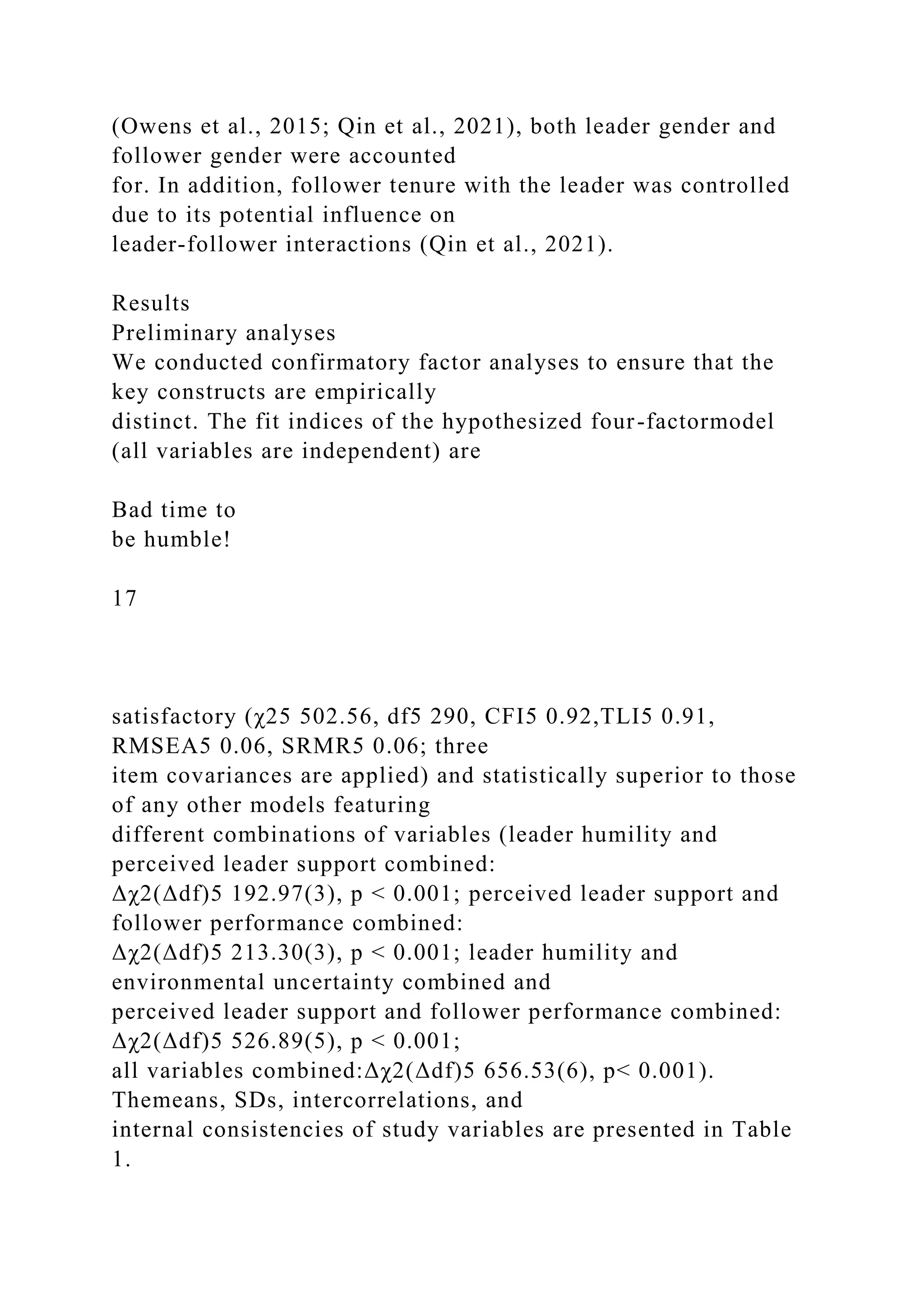 (Owens et al., 2015; Qin et al., 2021), both leader gender and
follower gender were accounted
for. In addition, follower tenure with the leader was controlled
due to its potential influence on
leader-follower interactions (Qin et al., 2021).
Results
Preliminary analyses
We conducted confirmatory factor analyses to ensure that the
key constructs are empirically
distinct. The fit indices of the hypothesized four-factormodel
(all variables are independent) are
Bad time to
be humble!
17
satisfactory (χ25 502.56, df5 290, CFI5 0.92,TLI5 0.91,
RMSEA5 0.06, SRMR5 0.06; three
item covariances are applied) and statistically superior to those
of any other models featuring
different combinations of variables (leader humility and
perceived leader support combined:
Δχ2(Δdf)5 192.97(3), p < 0.001; perceived leader support and
follower performance combined:
Δχ2(Δdf)5 213.30(3), p < 0.001; leader humility and
environmental uncertainty combined and
perceived leader support and follower performance combined:
Δχ2(Δdf)5 526.89(5), p < 0.001;
all variables combined:Δχ2(Δdf)5 656.53(6), p< 0.001).
Themeans, SDs, intercorrelations, and
internal consistencies of study variables are presented in Table
1.
 