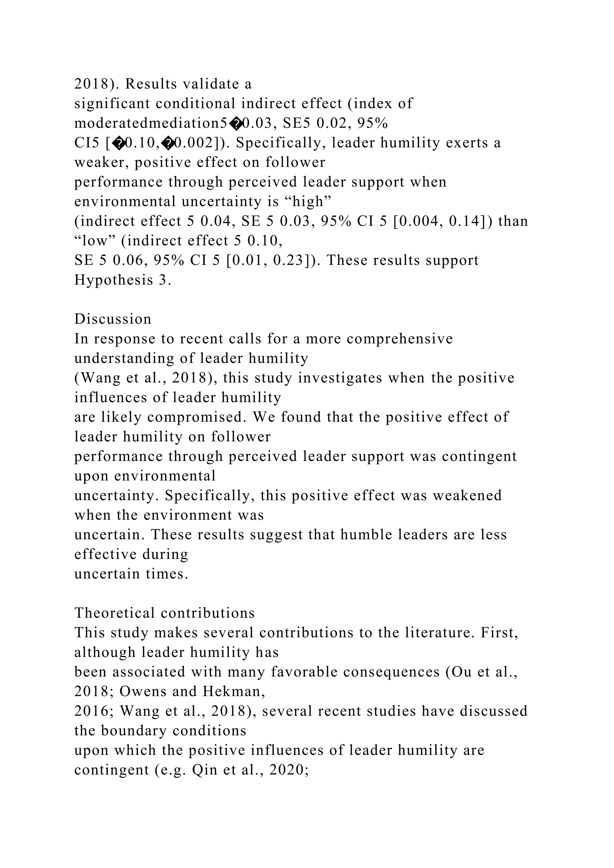 2018). Results validate a
significant conditional indirect effect (index of
moderatedmediation5�0.03, SE5 0.02, 95%
CI5 [�0.10,�0.002]). Specifically, leader humility exerts a
weaker, positive effect on follower
performance through perceived leader support when
environmental uncertainty is “high”
(indirect effect 5 0.04, SE 5 0.03, 95% CI 5 [0.004, 0.14]) than
“low” (indirect effect 5 0.10,
SE 5 0.06, 95% CI 5 [0.01, 0.23]). These results support
Hypothesis 3.
Discussion
In response to recent calls for a more comprehensive
understanding of leader humility
(Wang et al., 2018), this study investigates when the positive
influences of leader humility
are likely compromised. We found that the positive effect of
leader humility on follower
performance through perceived leader support was contingent
upon environmental
uncertainty. Specifically, this positive effect was weakened
when the environment was
uncertain. These results suggest that humble leaders are less
effective during
uncertain times.
Theoretical contributions
This study makes several contributions to the literature. First,
although leader humility has
been associated with many favorable consequences (Ou et al.,
2018; Owens and Hekman,
2016; Wang et al., 2018), several recent studies have discussed
the boundary conditions
upon which the positive influences of leader humility are
contingent (e.g. Qin et al., 2020;
 