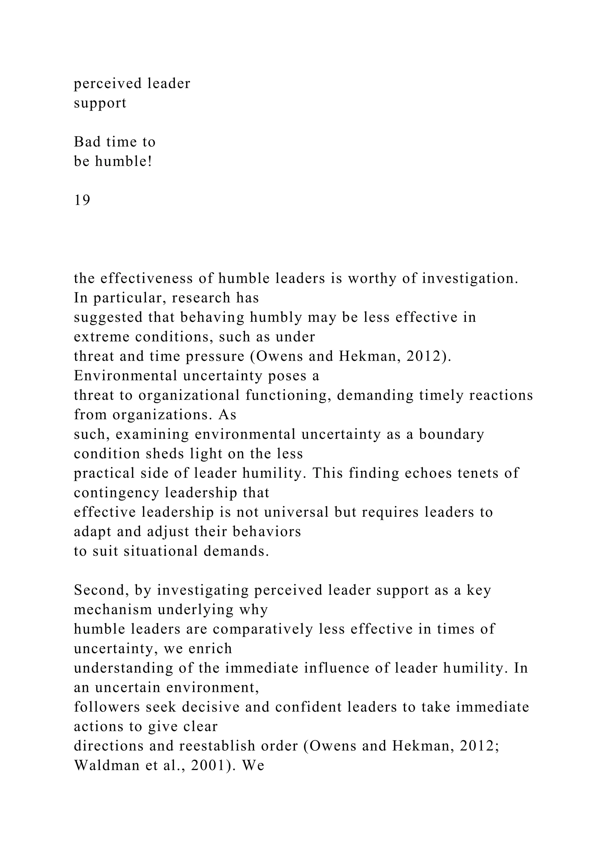 perceived leader
support
Bad time to
be humble!
19
the effectiveness of humble leaders is worthy of investigation.
In particular, research has
suggested that behaving humbly may be less effective in
extreme conditions, such as under
threat and time pressure (Owens and Hekman, 2012).
Environmental uncertainty poses a
threat to organizational functioning, demanding timely reactions
from organizations. As
such, examining environmental uncertainty as a boundary
condition sheds light on the less
practical side of leader humility. This finding echoes tenets of
contingency leadership that
effective leadership is not universal but requires leaders to
adapt and adjust their behaviors
to suit situational demands.
Second, by investigating perceived leader support as a key
mechanism underlying why
humble leaders are comparatively less effective in times of
uncertainty, we enrich
understanding of the immediate influence of leader humility. In
an uncertain environment,
followers seek decisive and confident leaders to take immediate
actions to give clear
directions and reestablish order (Owens and Hekman, 2012;
Waldman et al., 2001). We
 