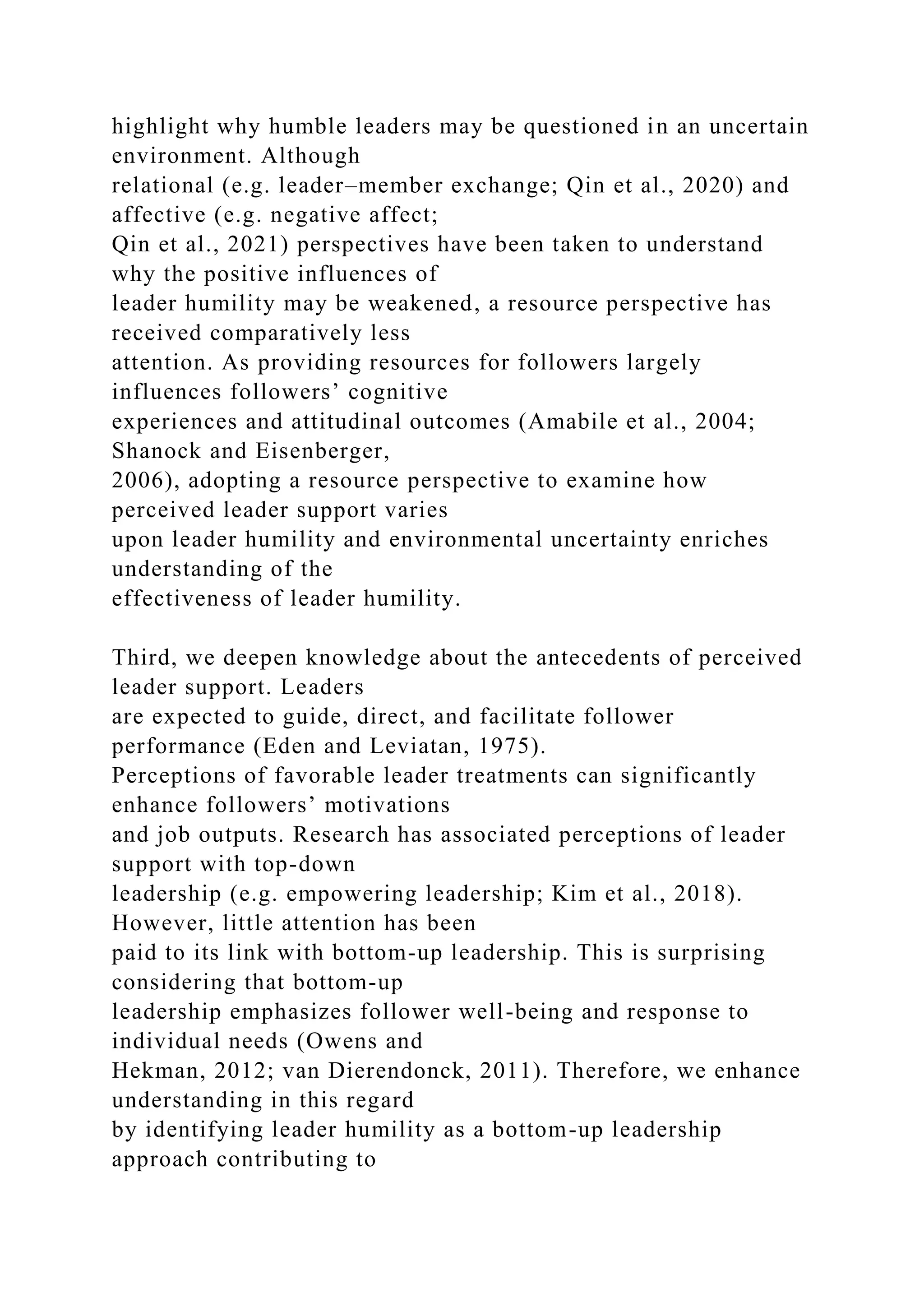 highlight why humble leaders may be questioned in an uncertain
environment. Although
relational (e.g. leader–member exchange; Qin et al., 2020) and
affective (e.g. negative affect;
Qin et al., 2021) perspectives have been taken to understand
why the positive influences of
leader humility may be weakened, a resource perspective has
received comparatively less
attention. As providing resources for followers largely
influences followers’ cognitive
experiences and attitudinal outcomes (Amabile et al., 2004;
Shanock and Eisenberger,
2006), adopting a resource perspective to examine how
perceived leader support varies
upon leader humility and environmental uncertainty enriches
understanding of the
effectiveness of leader humility.
Third, we deepen knowledge about the antecedents of perceived
leader support. Leaders
are expected to guide, direct, and facilitate follower
performance (Eden and Leviatan, 1975).
Perceptions of favorable leader treatments can significantly
enhance followers’ motivations
and job outputs. Research has associated perceptions of leader
support with top-down
leadership (e.g. empowering leadership; Kim et al., 2018).
However, little attention has been
paid to its link with bottom-up leadership. This is surprising
considering that bottom-up
leadership emphasizes follower well-being and response to
individual needs (Owens and
Hekman, 2012; van Dierendonck, 2011). Therefore, we enhance
understanding in this regard
by identifying leader humility as a bottom-up leadership
approach contributing to
 