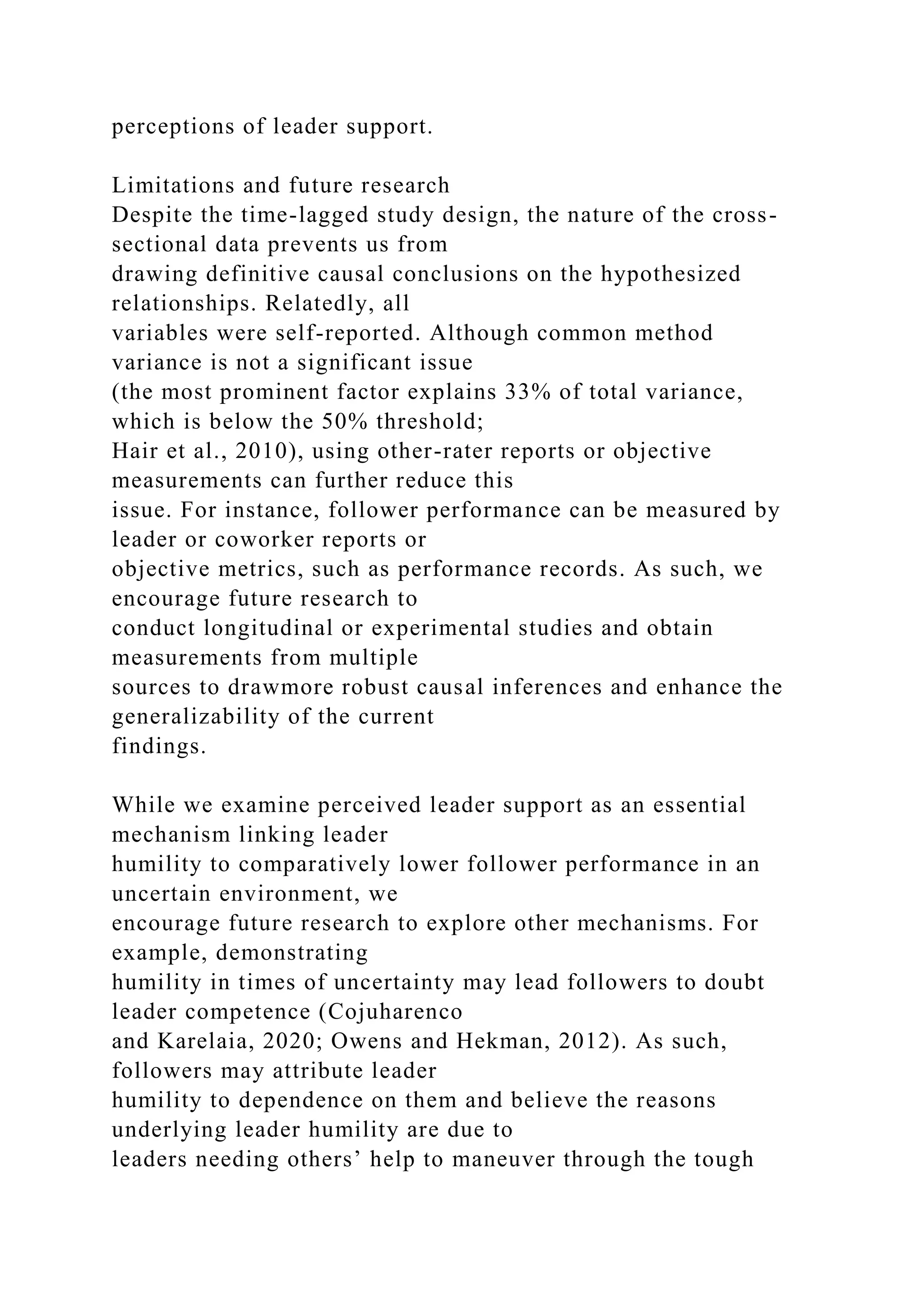 perceptions of leader support.
Limitations and future research
Despite the time-lagged study design, the nature of the cross-
sectional data prevents us from
drawing definitive causal conclusions on the hypothesized
relationships. Relatedly, all
variables were self-reported. Although common method
variance is not a significant issue
(the most prominent factor explains 33% of total variance,
which is below the 50% threshold;
Hair et al., 2010), using other-rater reports or objective
measurements can further reduce this
issue. For instance, follower performance can be measured by
leader or coworker reports or
objective metrics, such as performance records. As such, we
encourage future research to
conduct longitudinal or experimental studies and obtain
measurements from multiple
sources to drawmore robust causal inferences and enhance the
generalizability of the current
findings.
While we examine perceived leader support as an essential
mechanism linking leader
humility to comparatively lower follower performance in an
uncertain environment, we
encourage future research to explore other mechanisms. For
example, demonstrating
humility in times of uncertainty may lead followers to doubt
leader competence (Cojuharenco
and Karelaia, 2020; Owens and Hekman, 2012). As such,
followers may attribute leader
humility to dependence on them and believe the reasons
underlying leader humility are due to
leaders needing others’ help to maneuver through the tough
 