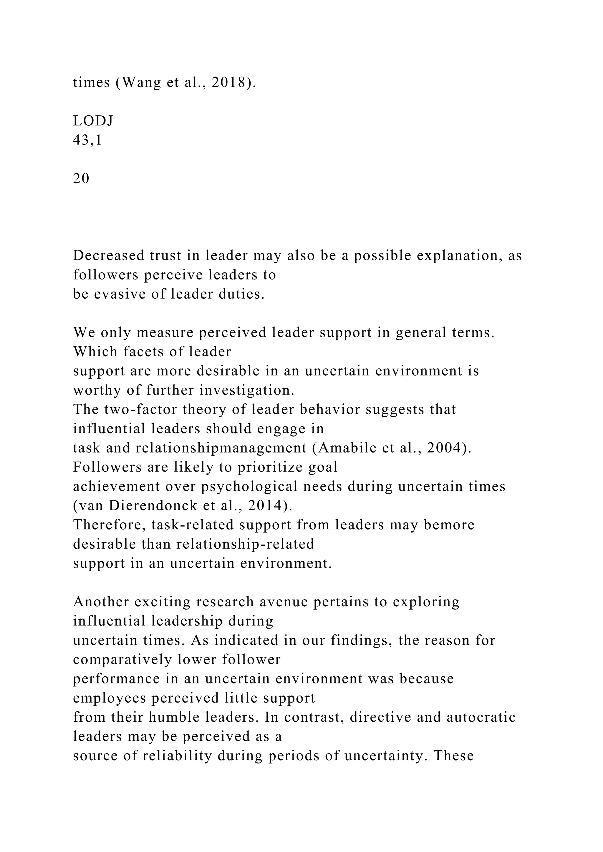 times (Wang et al., 2018).
LODJ
43,1
20
Decreased trust in leader may also be a possible explanation, as
followers perceive leaders to
be evasive of leader duties.
We only measure perceived leader support in general terms.
Which facets of leader
support are more desirable in an uncertain environment is
worthy of further investigation.
The two-factor theory of leader behavior suggests that
influential leaders should engage in
task and relationshipmanagement (Amabile et al., 2004).
Followers are likely to prioritize goal
achievement over psychological needs during uncertain times
(van Dierendonck et al., 2014).
Therefore, task-related support from leaders may bemore
desirable than relationship-related
support in an uncertain environment.
Another exciting research avenue pertains to exploring
influential leadership during
uncertain times. As indicated in our findings, the reason for
comparatively lower follower
performance in an uncertain environment was because
employees perceived little support
from their humble leaders. In contrast, directive and autocratic
leaders may be perceived as a
source of reliability during periods of uncertainty. These
 