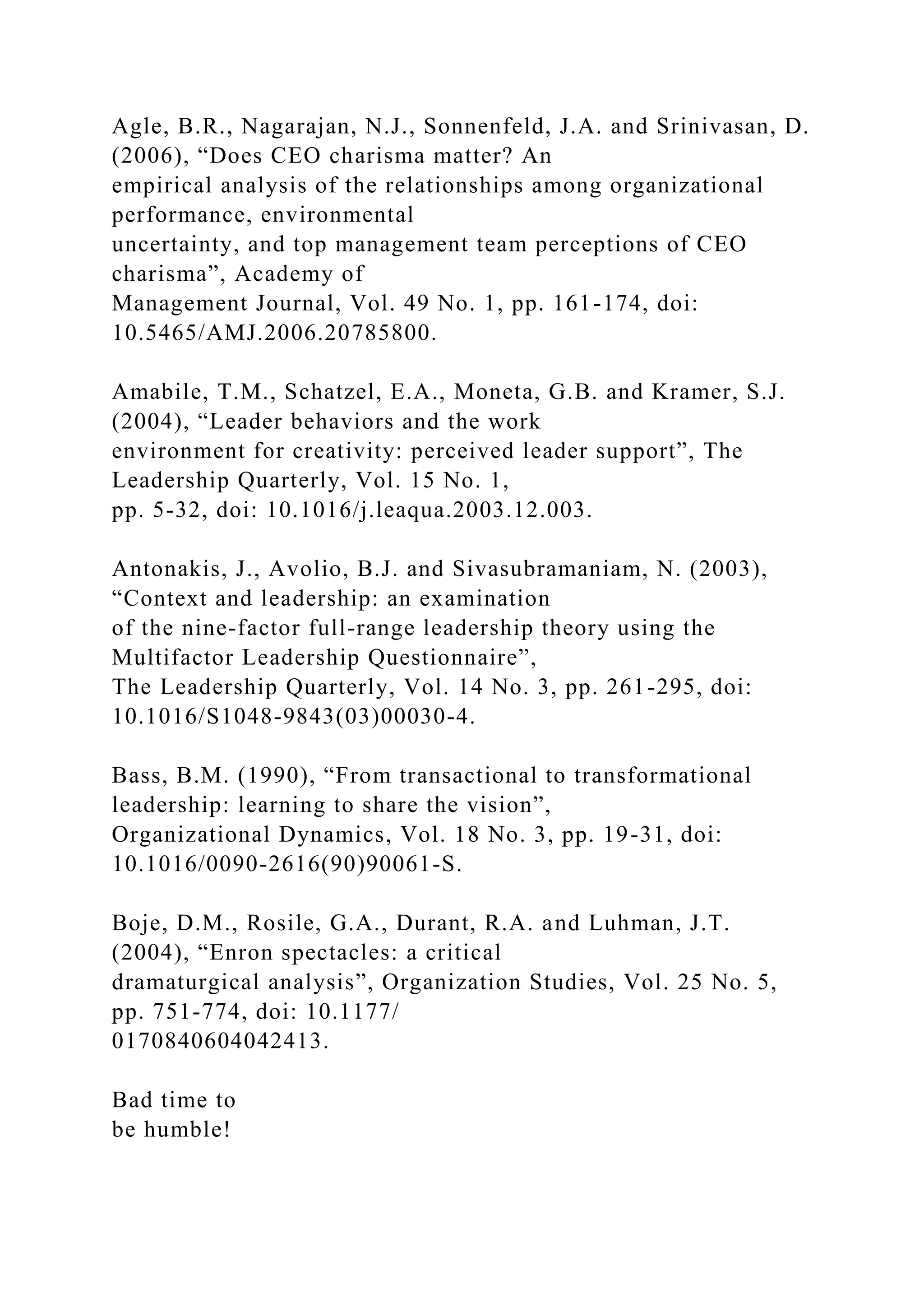 Agle, B.R., Nagarajan, N.J., Sonnenfeld, J.A. and Srinivasan, D.
(2006), “Does CEO charisma matter? An
empirical analysis of the relationships among organizational
performance, environmental
uncertainty, and top management team perceptions of CEO
charisma”, Academy of
Management Journal, Vol. 49 No. 1, pp. 161-174, doi:
10.5465/AMJ.2006.20785800.
Amabile, T.M., Schatzel, E.A., Moneta, G.B. and Kramer, S.J.
(2004), “Leader behaviors and the work
environment for creativity: perceived leader support”, The
Leadership Quarterly, Vol. 15 No. 1,
pp. 5-32, doi: 10.1016/j.leaqua.2003.12.003.
Antonakis, J., Avolio, B.J. and Sivasubramaniam, N. (2003),
“Context and leadership: an examination
of the nine-factor full-range leadership theory using the
Multifactor Leadership Questionnaire”,
The Leadership Quarterly, Vol. 14 No. 3, pp. 261-295, doi:
10.1016/S1048-9843(03)00030-4.
Bass, B.M. (1990), “From transactional to transformational
leadership: learning to share the vision”,
Organizational Dynamics, Vol. 18 No. 3, pp. 19-31, doi:
10.1016/0090-2616(90)90061-S.
Boje, D.M., Rosile, G.A., Durant, R.A. and Luhman, J.T.
(2004), “Enron spectacles: a critical
dramaturgical analysis”, Organization Studies, Vol. 25 No. 5,
pp. 751-774, doi: 10.1177/
0170840604042413.
Bad time to
be humble!
 