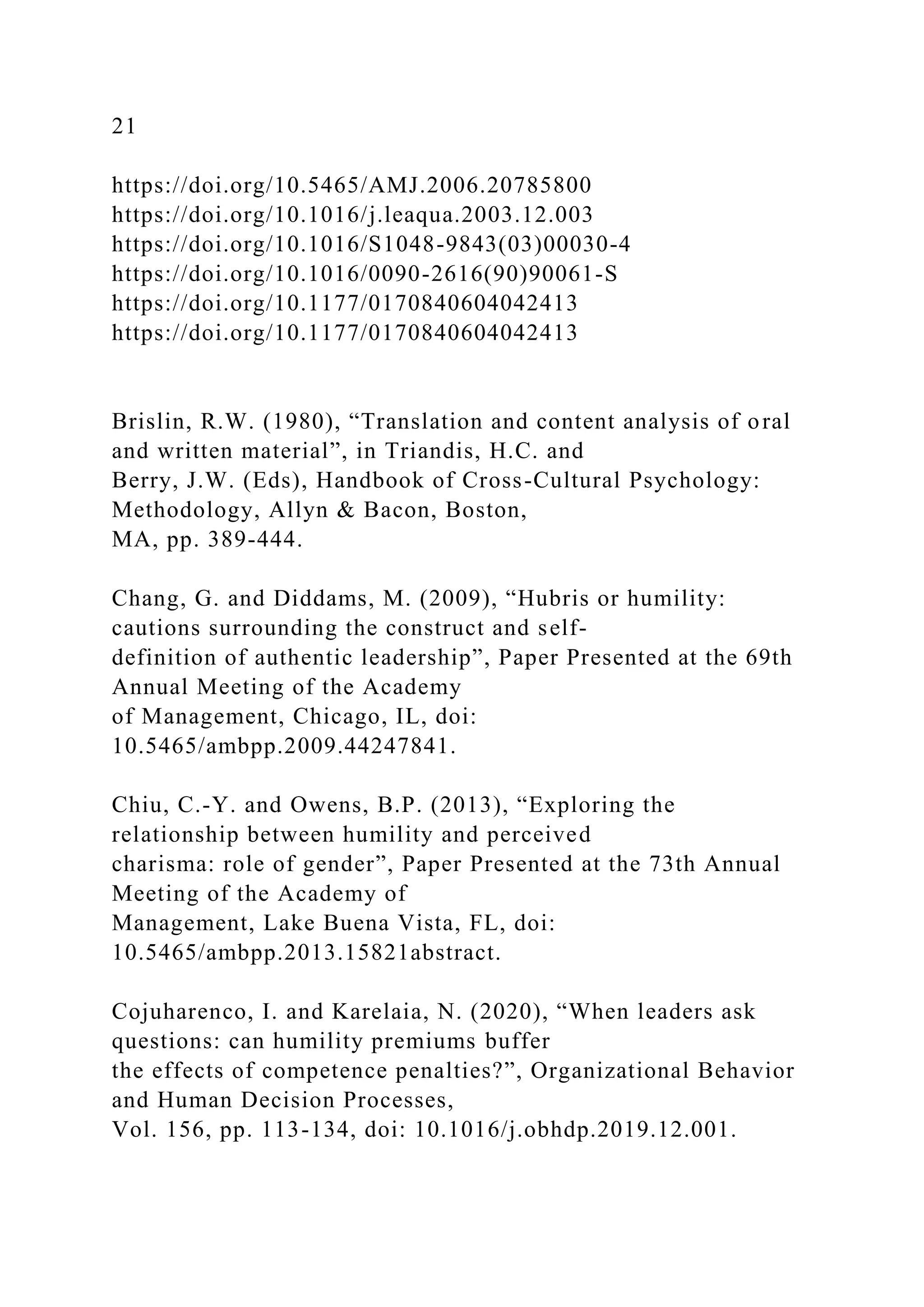 21
https://doi.org/10.5465/AMJ.2006.20785800
https://doi.org/10.1016/j.leaqua.2003.12.003
https://doi.org/10.1016/S1048-9843(03)00030-4
https://doi.org/10.1016/0090-2616(90)90061-S
https://doi.org/10.1177/0170840604042413
https://doi.org/10.1177/0170840604042413
Brislin, R.W. (1980), “Translation and content analysis of oral
and written material”, in Triandis, H.C. and
Berry, J.W. (Eds), Handbook of Cross-Cultural Psychology:
Methodology, Allyn & Bacon, Boston,
MA, pp. 389-444.
Chang, G. and Diddams, M. (2009), “Hubris or humility:
cautions surrounding the construct and self-
definition of authentic leadership”, Paper Presented at the 69th
Annual Meeting of the Academy
of Management, Chicago, IL, doi:
10.5465/ambpp.2009.44247841.
Chiu, C.-Y. and Owens, B.P. (2013), “Exploring the
relationship between humility and perceived
charisma: role of gender”, Paper Presented at the 73th Annual
Meeting of the Academy of
Management, Lake Buena Vista, FL, doi:
10.5465/ambpp.2013.15821abstract.
Cojuharenco, I. and Karelaia, N. (2020), “When leaders ask
questions: can humility premiums buffer
the effects of competence penalties?”, Organizational Behavior
and Human Decision Processes,
Vol. 156, pp. 113-134, doi: 10.1016/j.obhdp.2019.12.001.
 