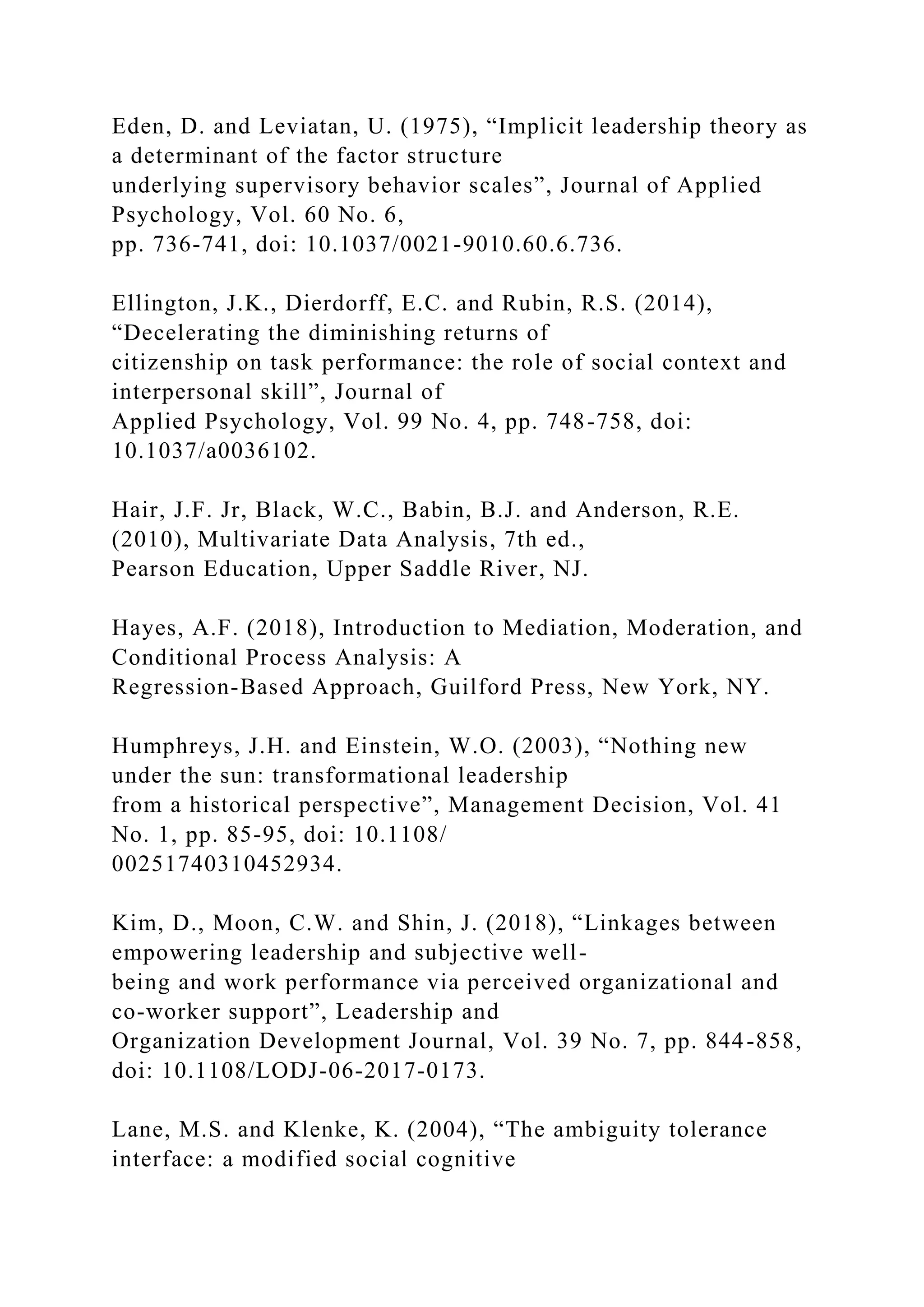 Eden, D. and Leviatan, U. (1975), “Implicit leadership theory as
a determinant of the factor structure
underlying supervisory behavior scales”, Journal of Applied
Psychology, Vol. 60 No. 6,
pp. 736-741, doi: 10.1037/0021-9010.60.6.736.
Ellington, J.K., Dierdorff, E.C. and Rubin, R.S. (2014),
“Decelerating the diminishing returns of
citizenship on task performance: the role of social context and
interpersonal skill”, Journal of
Applied Psychology, Vol. 99 No. 4, pp. 748-758, doi:
10.1037/a0036102.
Hair, J.F. Jr, Black, W.C., Babin, B.J. and Anderson, R.E.
(2010), Multivariate Data Analysis, 7th ed.,
Pearson Education, Upper Saddle River, NJ.
Hayes, A.F. (2018), Introduction to Mediation, Moderation, and
Conditional Process Analysis: A
Regression-Based Approach, Guilford Press, New York, NY.
Humphreys, J.H. and Einstein, W.O. (2003), “Nothing new
under the sun: transformational leadership
from a historical perspective”, Management Decision, Vol. 41
No. 1, pp. 85-95, doi: 10.1108/
00251740310452934.
Kim, D., Moon, C.W. and Shin, J. (2018), “Linkages between
empowering leadership and subjective well-
being and work performance via perceived organizational and
co-worker support”, Leadership and
Organization Development Journal, Vol. 39 No. 7, pp. 844-858,
doi: 10.1108/LODJ-06-2017-0173.
Lane, M.S. and Klenke, K. (2004), “The ambiguity tolerance
interface: a modified social cognitive
 