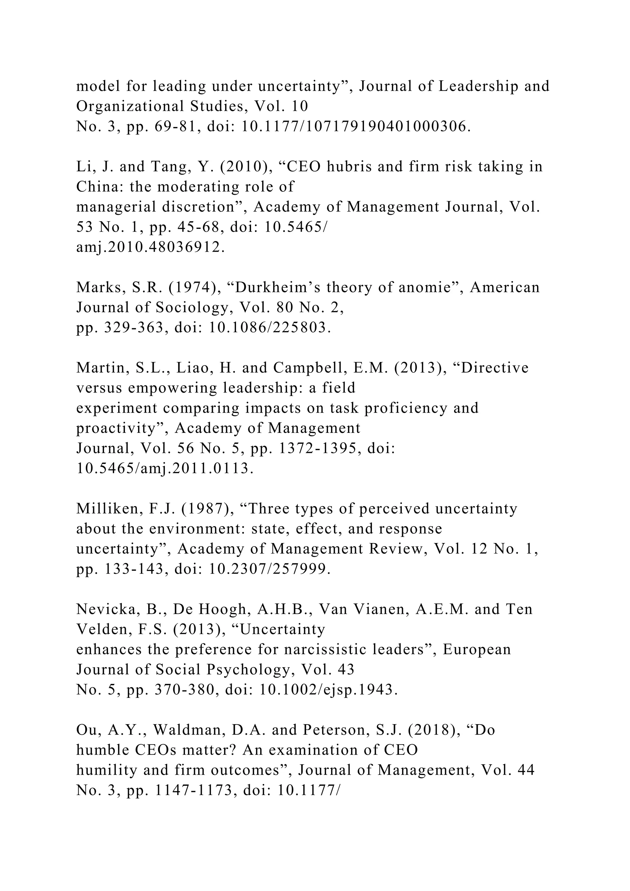 model for leading under uncertainty”, Journal of Leadership and
Organizational Studies, Vol. 10
No. 3, pp. 69-81, doi: 10.1177/107179190401000306.
Li, J. and Tang, Y. (2010), “CEO hubris and firm risk taking in
China: the moderating role of
managerial discretion”, Academy of Management Journal, Vol.
53 No. 1, pp. 45-68, doi: 10.5465/
amj.2010.48036912.
Marks, S.R. (1974), “Durkheim’s theory of anomie”, American
Journal of Sociology, Vol. 80 No. 2,
pp. 329-363, doi: 10.1086/225803.
Martin, S.L., Liao, H. and Campbell, E.M. (2013), “Directive
versus empowering leadership: a field
experiment comparing impacts on task proficiency and
proactivity”, Academy of Management
Journal, Vol. 56 No. 5, pp. 1372-1395, doi:
10.5465/amj.2011.0113.
Milliken, F.J. (1987), “Three types of perceived uncertainty
about the environment: state, effect, and response
uncertainty”, Academy of Management Review, Vol. 12 No. 1,
pp. 133-143, doi: 10.2307/257999.
Nevicka, B., De Hoogh, A.H.B., Van Vianen, A.E.M. and Ten
Velden, F.S. (2013), “Uncertainty
enhances the preference for narcissistic leaders”, European
Journal of Social Psychology, Vol. 43
No. 5, pp. 370-380, doi: 10.1002/ejsp.1943.
Ou, A.Y., Waldman, D.A. and Peterson, S.J. (2018), “Do
humble CEOs matter? An examination of CEO
humility and firm outcomes”, Journal of Management, Vol. 44
No. 3, pp. 1147-1173, doi: 10.1177/
 