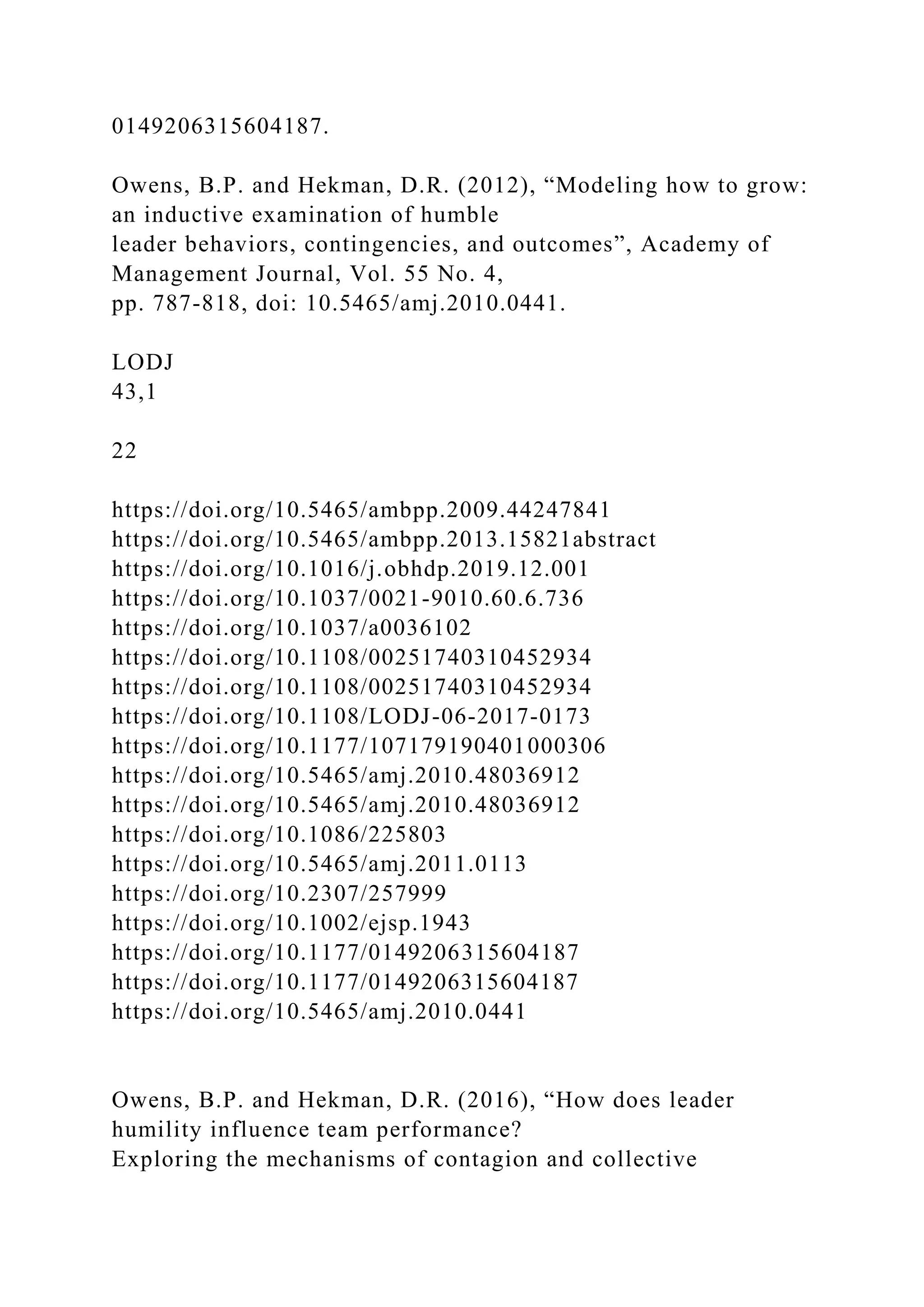 0149206315604187.
Owens, B.P. and Hekman, D.R. (2012), “Modeling how to grow:
an inductive examination of humble
leader behaviors, contingencies, and outcomes”, Academy of
Management Journal, Vol. 55 No. 4,
pp. 787-818, doi: 10.5465/amj.2010.0441.
LODJ
43,1
22
https://doi.org/10.5465/ambpp.2009.44247841
https://doi.org/10.5465/ambpp.2013.15821abstract
https://doi.org/10.1016/j.obhdp.2019.12.001
https://doi.org/10.1037/0021-9010.60.6.736
https://doi.org/10.1037/a0036102
https://doi.org/10.1108/00251740310452934
https://doi.org/10.1108/00251740310452934
https://doi.org/10.1108/LODJ-06-2017-0173
https://doi.org/10.1177/107179190401000306
https://doi.org/10.5465/amj.2010.48036912
https://doi.org/10.5465/amj.2010.48036912
https://doi.org/10.1086/225803
https://doi.org/10.5465/amj.2011.0113
https://doi.org/10.2307/257999
https://doi.org/10.1002/ejsp.1943
https://doi.org/10.1177/0149206315604187
https://doi.org/10.1177/0149206315604187
https://doi.org/10.5465/amj.2010.0441
Owens, B.P. and Hekman, D.R. (2016), “How does leader
humility influence team performance?
Exploring the mechanisms of contagion and collective
 