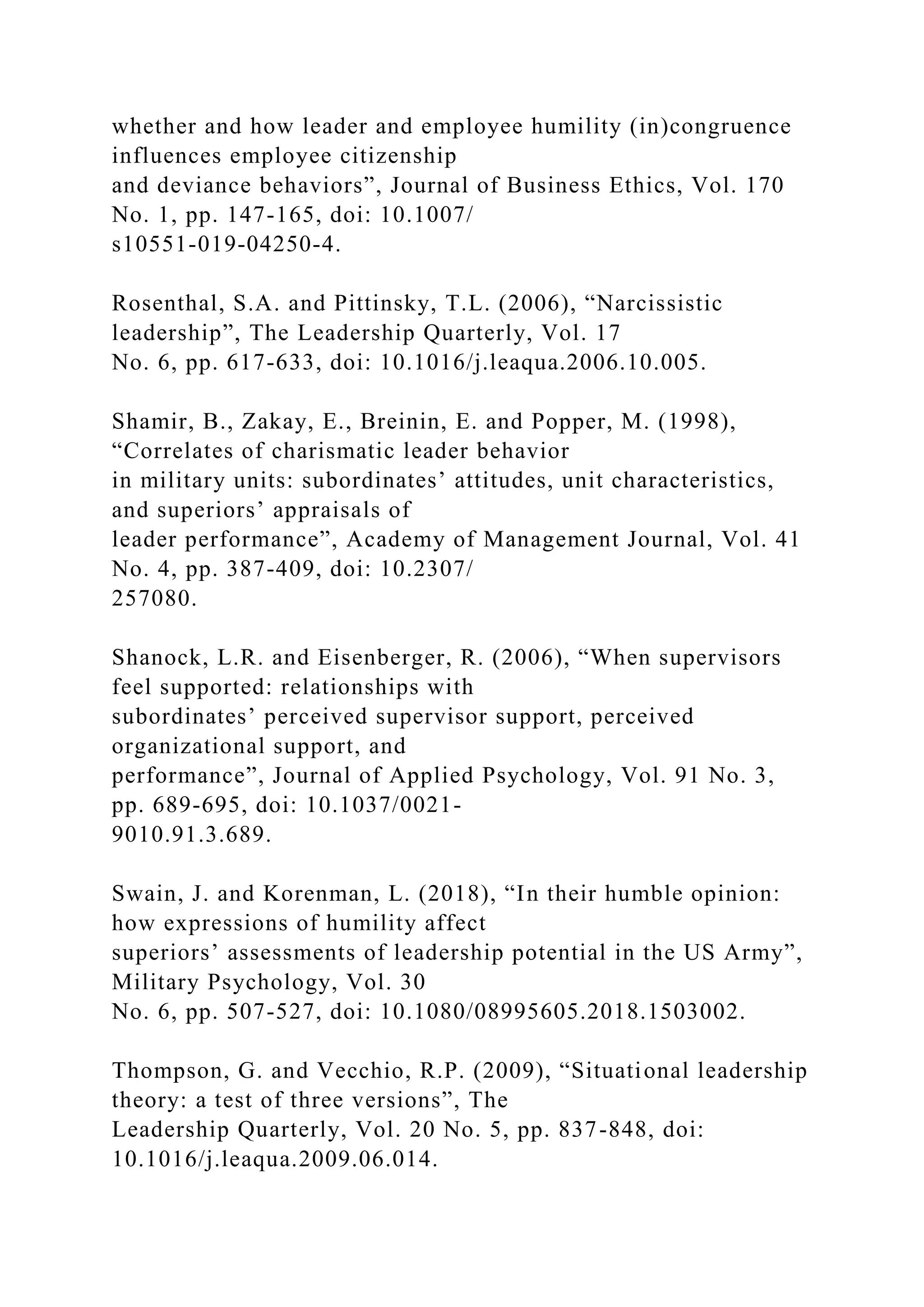 whether and how leader and employee humility (in)congruence
influences employee citizenship
and deviance behaviors”, Journal of Business Ethics, Vol. 170
No. 1, pp. 147-165, doi: 10.1007/
s10551-019-04250-4.
Rosenthal, S.A. and Pittinsky, T.L. (2006), “Narcissistic
leadership”, The Leadership Quarterly, Vol. 17
No. 6, pp. 617-633, doi: 10.1016/j.leaqua.2006.10.005.
Shamir, B., Zakay, E., Breinin, E. and Popper, M. (1998),
“Correlates of charismatic leader behavior
in military units: subordinates’ attitudes, unit characteristics,
and superiors’ appraisals of
leader performance”, Academy of Management Journal, Vol. 41
No. 4, pp. 387-409, doi: 10.2307/
257080.
Shanock, L.R. and Eisenberger, R. (2006), “When supervisors
feel supported: relationships with
subordinates’ perceived supervisor support, perceived
organizational support, and
performance”, Journal of Applied Psychology, Vol. 91 No. 3,
pp. 689-695, doi: 10.1037/0021-
9010.91.3.689.
Swain, J. and Korenman, L. (2018), “In their humble opinion:
how expressions of humility affect
superiors’ assessments of leadership potential in the US Army”,
Military Psychology, Vol. 30
No. 6, pp. 507-527, doi: 10.1080/08995605.2018.1503002.
Thompson, G. and Vecchio, R.P. (2009), “Situational leadership
theory: a test of three versions”, The
Leadership Quarterly, Vol. 20 No. 5, pp. 837-848, doi:
10.1016/j.leaqua.2009.06.014.
 